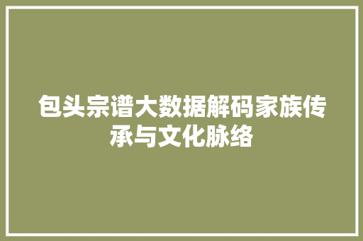 包头宗谱大数据解码家族传承与文化脉络