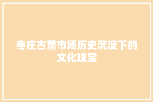 枣庄古董市场历史沉淀下的文化瑰宝  第1张