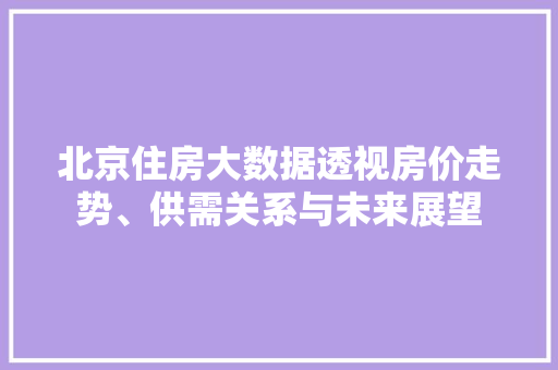 北京住房大数据透视房价走势、供需关系与未来展望
