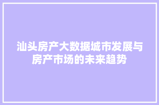 汕头房产大数据城市发展与房产市场的未来趋势  第1张