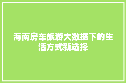 海南房车旅游大数据下的生活方式新选择  第1张