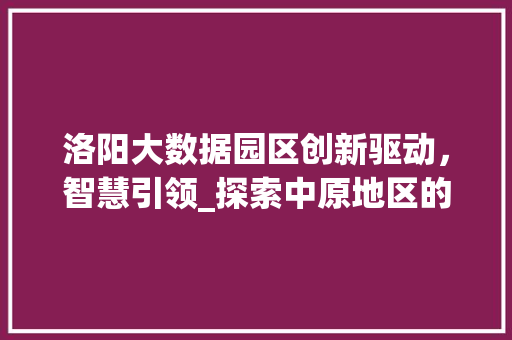 洛阳大数据园区创新驱动，智慧引领_探索中原地区的数字经济发展新引擎