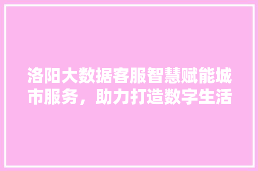 洛阳大数据客服智慧赋能城市服务，助力打造数字生活新标杆  第1张