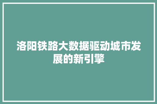 洛阳铁路大数据驱动城市发展的新引擎