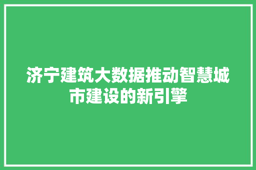 济宁建筑大数据推动智慧城市建设的新引擎  第1张