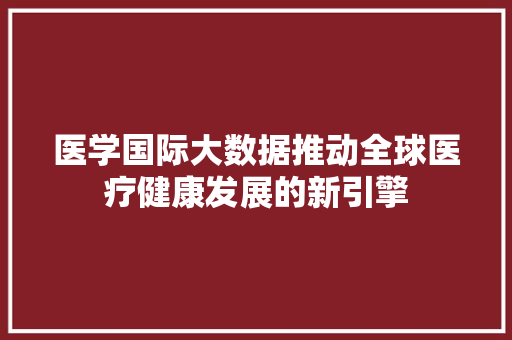 医学国际大数据推动全球医疗健康发展的新引擎  第1张