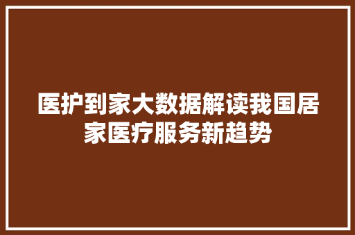 医护到家大数据解读我国居家医疗服务新趋势
