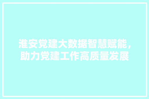 淮安党建大数据智慧赋能，助力党建工作高质量发展