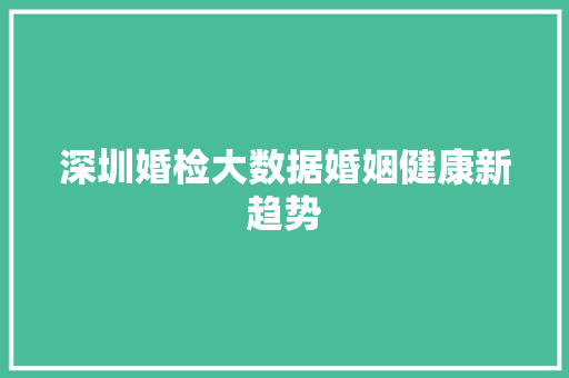 深圳婚检大数据婚姻健康新趋势  第1张