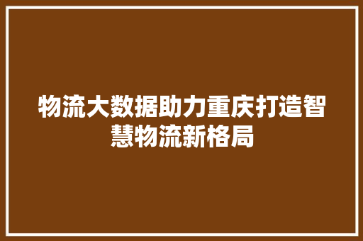 物流大数据助力重庆打造智慧物流新格局  第1张