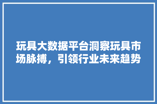 玩具大数据平台洞察玩具市场脉搏，引领行业未来趋势