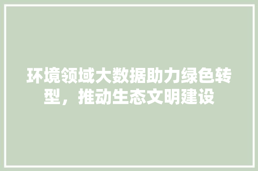 环境领域大数据助力绿色转型，推动生态文明建设