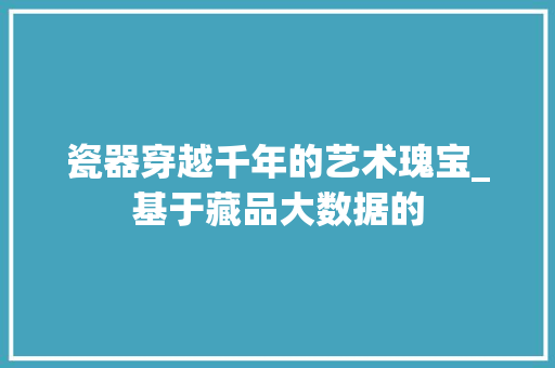 瓷器穿越千年的艺术瑰宝_基于藏品大数据的