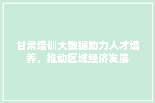 甘肃培训大数据助力人才培养，推动区域经济发展  第1张