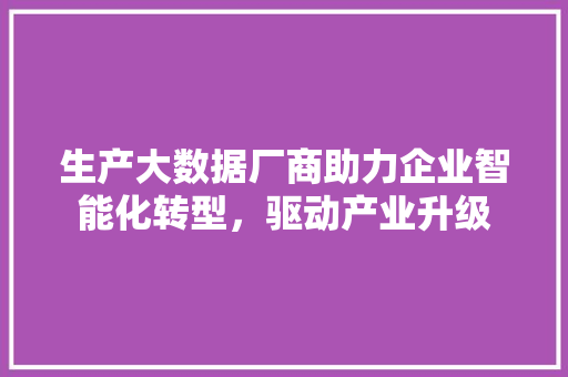 生产大数据厂商助力企业智能化转型，驱动产业升级