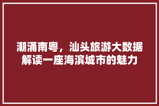 潮涌南粤，汕头旅游大数据解读一座海滨城市的魅力