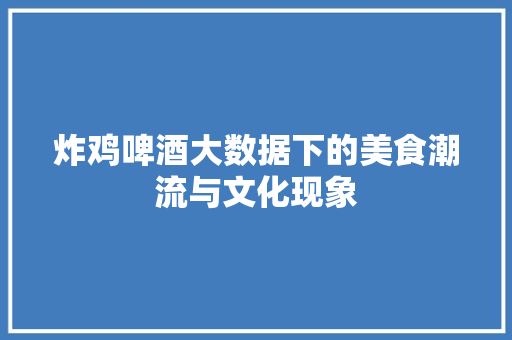 炸鸡啤酒大数据下的美食潮流与文化现象
