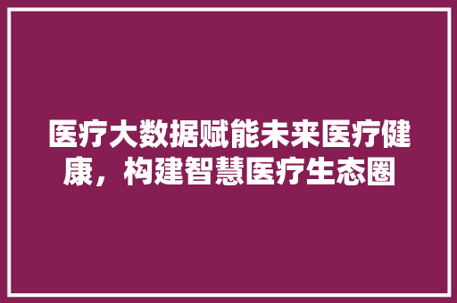 医疗大数据赋能未来医疗健康，构建智慧医疗生态圈  第1张