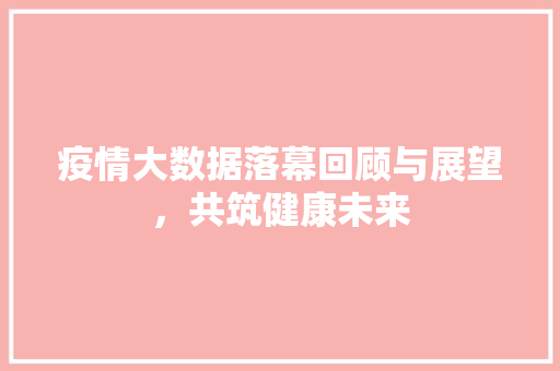 疫情大数据落幕回顾与展望，共筑健康未来  第1张