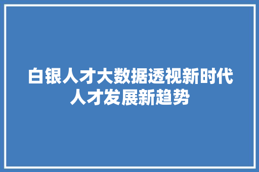 白银人才大数据透视新时代人才发展新趋势  第1张
