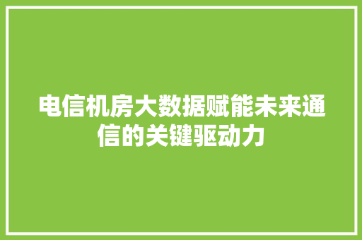 电信机房大数据赋能未来通信的关键驱动力
