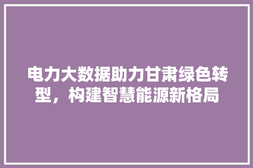 电力大数据助力甘肃绿色转型，构建智慧能源新格局  第1张