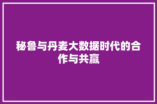 秘鲁与丹麦大数据时代的合作与共赢  第1张