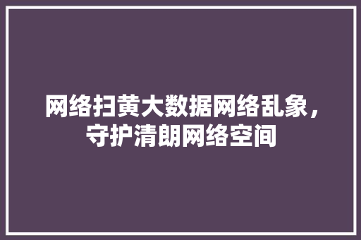 网络扫黄大数据网络乱象，守护清朗网络空间  第1张