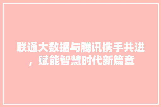 联通大数据与腾讯携手共进，赋能智慧时代新篇章  第1张