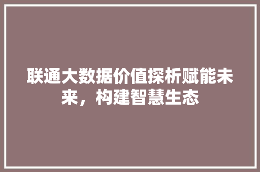 联通大数据价值探析赋能未来，构建智慧生态  第1张