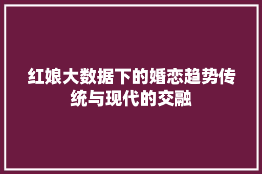 红娘大数据下的婚恋趋势传统与现代的交融