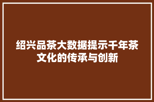 绍兴品茶大数据提示千年茶文化的传承与创新