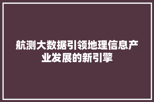 航测大数据引领地理信息产业发展的新引擎  第1张