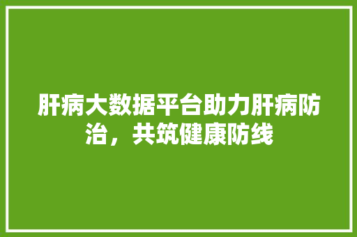 肝病大数据平台助力肝病防治，共筑健康防线
