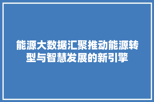 能源大数据汇聚推动能源转型与智慧发展的新引擎  第1张