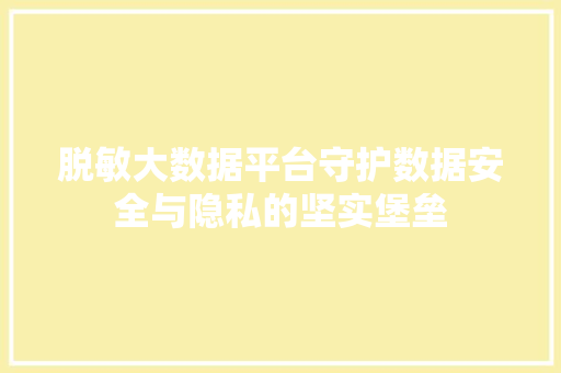 脱敏大数据平台守护数据安全与隐私的坚实堡垒
