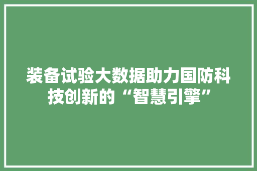 装备试验大数据助力国防科技创新的“智慧引擎”