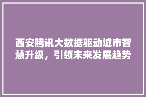 西安腾讯大数据驱动城市智慧升级，引领未来发展趋势