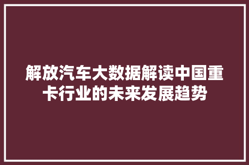 解放汽车大数据解读中国重卡行业的未来发展趋势  第1张