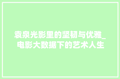 袁泉光影里的坚韧与优雅_电影大数据下的艺术人生