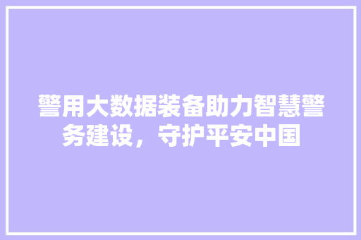 警用大数据装备助力智慧警务建设，守护平安中国