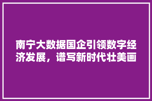 南宁大数据国企引领数字经济发展，谱写新时代壮美画卷  第1张