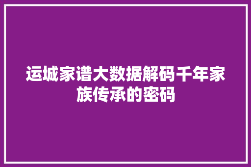 运城家谱大数据解码千年家族传承的密码