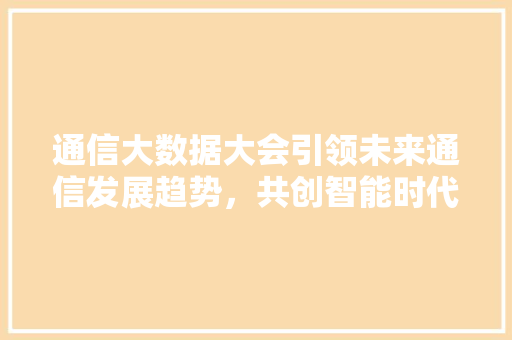 通信大数据大会引领未来通信发展趋势，共创智能时代新篇章  第1张