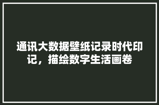 通讯大数据壁纸记录时代印记，描绘数字生活画卷