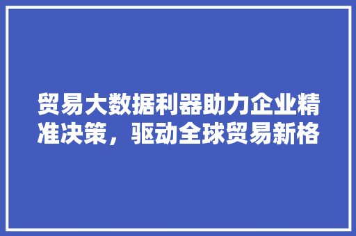 贸易大数据利器助力企业精准决策，驱动全球贸易新格局