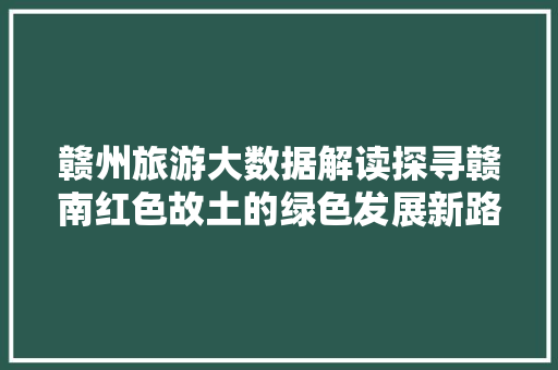 赣州旅游大数据解读探寻赣南红色故土的绿色发展新路径  第1张