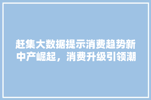 赶集大数据提示消费趋势新中产崛起，消费升级引领潮流  第1张