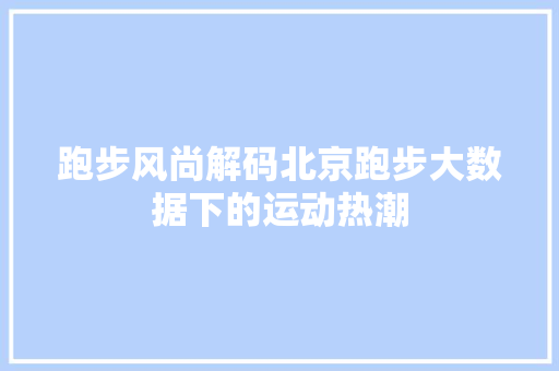 跑步风尚解码北京跑步大数据下的运动热潮