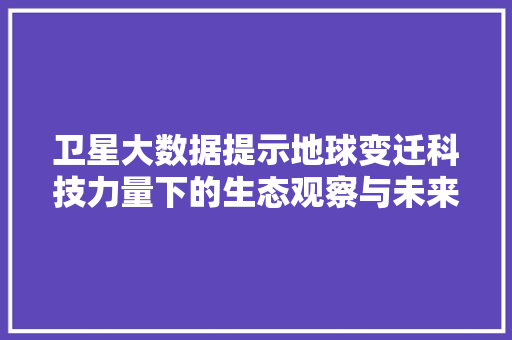 卫星大数据提示地球变迁科技力量下的生态观察与未来展望  第1张